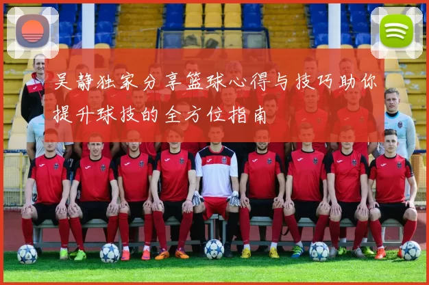 吴静独家分享篮球心得与技巧助你提升球技的全方位指南