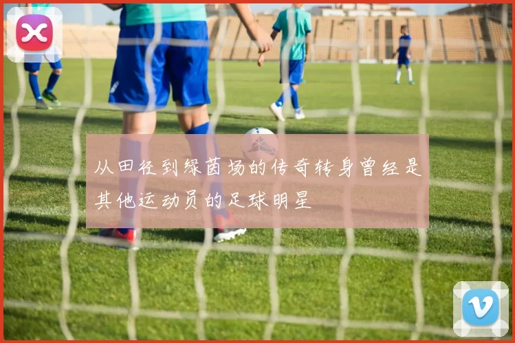 从田径到绿茵场的传奇转身曾经是其他运动员的足球明星