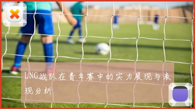 LNG战队在青年赛中的实力展现与表现分析