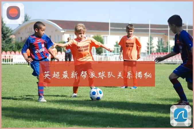 英超最新帮派球队关系揭秘