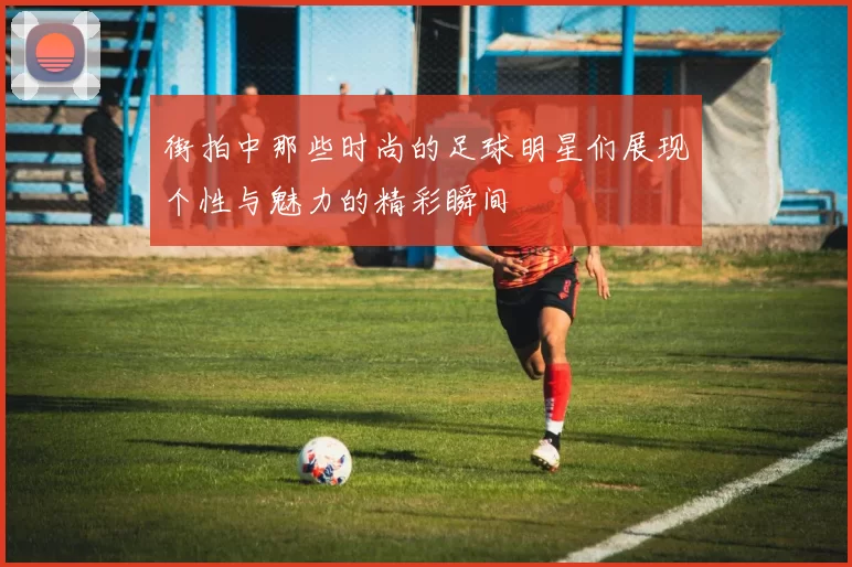 街拍中那些时尚的足球明星们展现个性与魅力的精彩瞬间