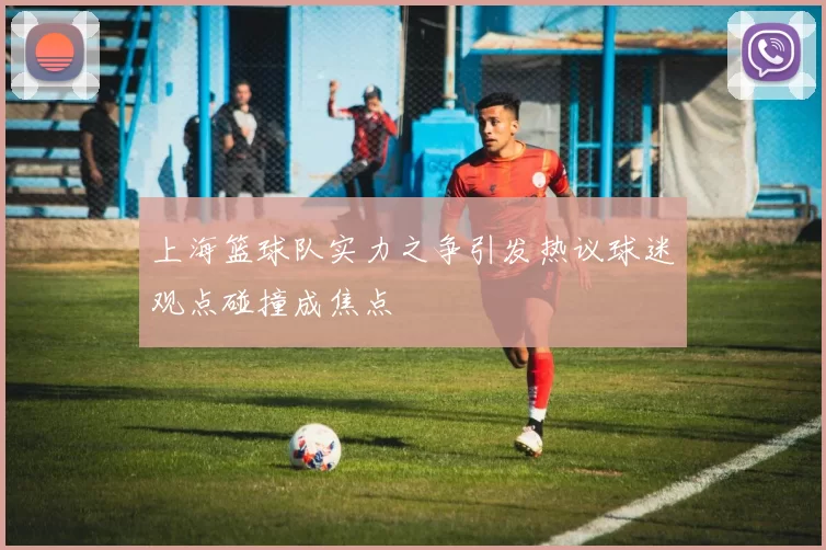 上海篮球队实力之争引发热议球迷观点碰撞成焦点