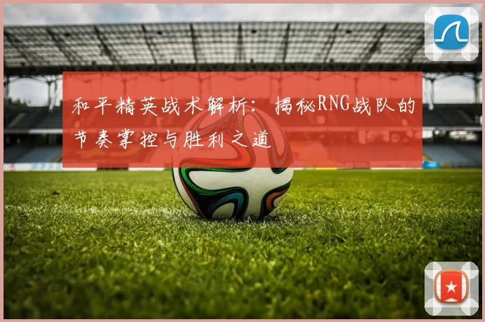 和平精英战术解析：揭秘RNG战队的节奏掌控与胜利之道