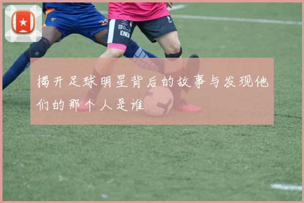 揭开足球明星背后的故事与发现他们的那个人是谁