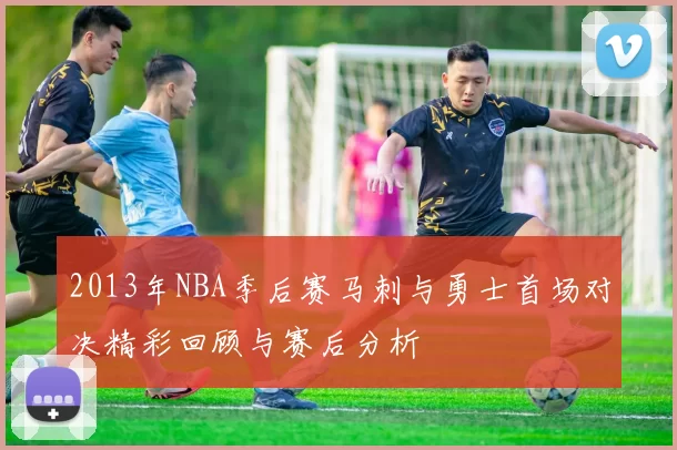2013年NBA季后赛马刺与勇士首场对决精彩回顾与赛后分析