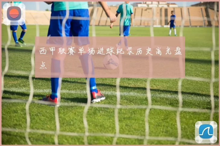 西甲联赛单场进球纪录历史高光盘点