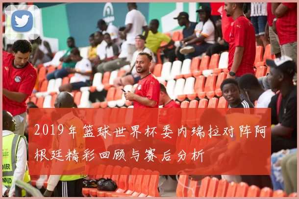 2019年篮球世界杯委内瑞拉对阵阿根廷精彩回顾与赛后分析