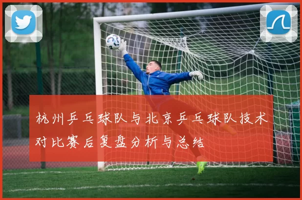 杭州乒乓球队与北京乒乓球队技术对比赛后复盘分析与总结