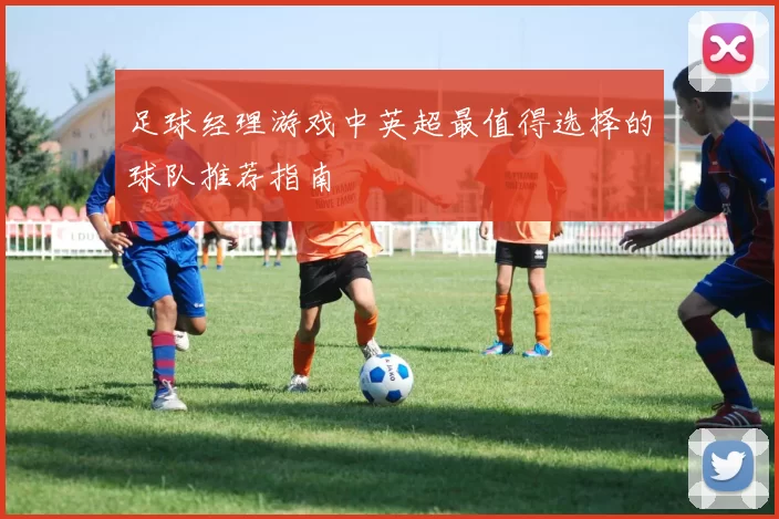足球经理游戏中英超最值得选择的球队推荐指南