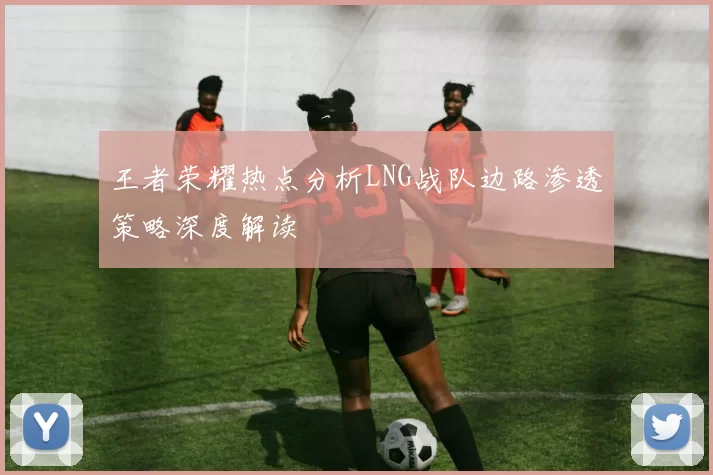 王者荣耀热点分析LNG战队边路渗透策略深度解读