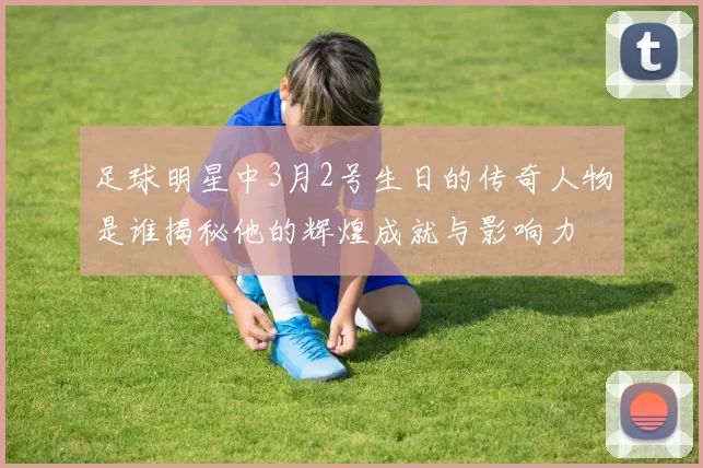 足球明星中3月2号生日的传奇人物是谁揭秘他的辉煌成就与影响力