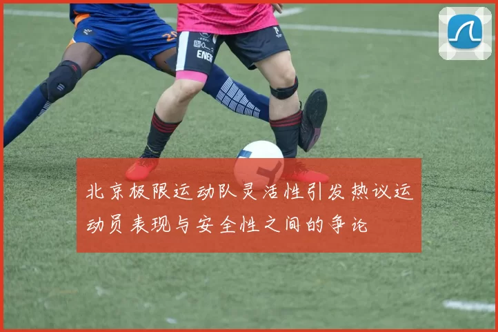 北京极限运动队灵活性引发热议运动员表现与安全性之间的争论