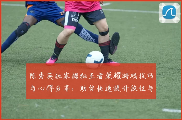 陈秀英独家揭秘王者荣耀游戏技巧与心得分享，助你快速提升段位与游戏体验