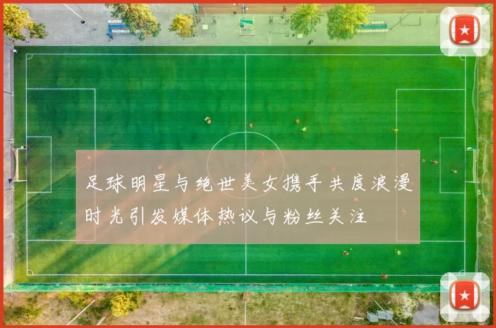 足球明星与绝世美女携手共度浪漫时光引发媒体热议与粉丝关注