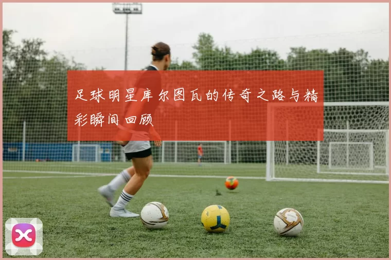 足球明星库尔图瓦的传奇之路与精彩瞬间回顾