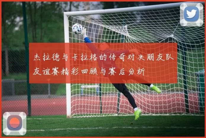 杰拉德与卡拉格的传奇对决朋友队友谊赛精彩回顾与赛后分析