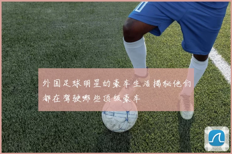 外国足球明星的豪车生活揭秘他们都在驾驶哪些顶级豪车