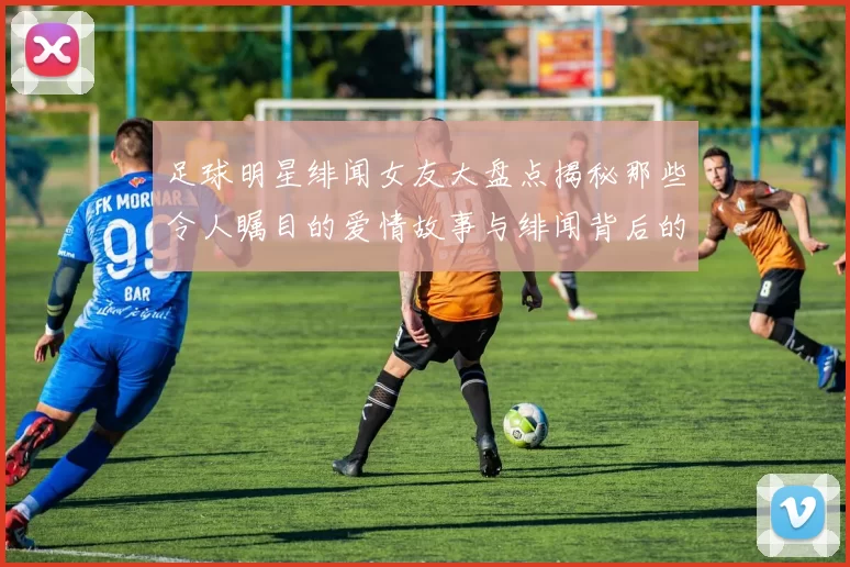 足球明星绯闻女友大盘点揭秘那些令人瞩目的爱情故事与绯闻背后的真相