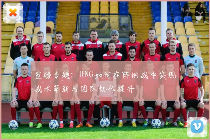 重磅专题：RNG如何在阵地战中实现战术革新与团队协作提升