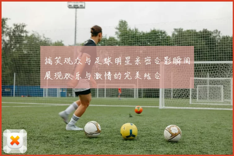 搞笑观众与足球明星亲密合影瞬间展现欢乐与激情的完美结合